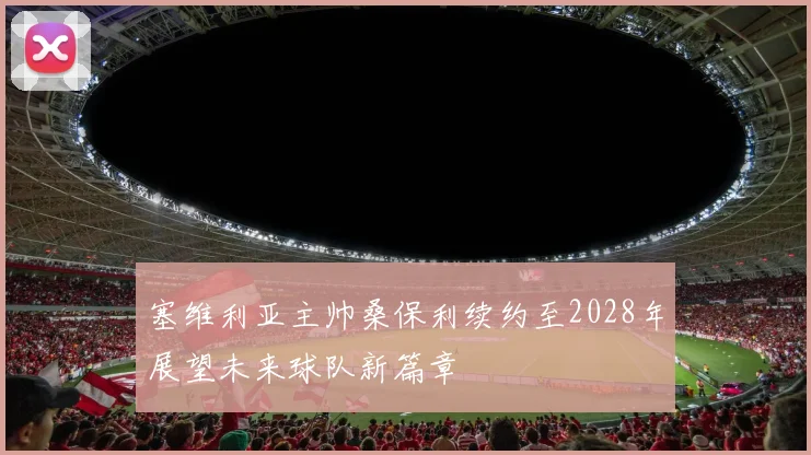 塞维利亚主帅桑保利续约至2028年展望未来球队新篇章