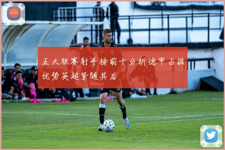 五大联赛射手榜前十分析德甲占据优势英超紧随其后